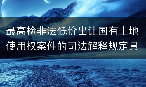最高检非法低价出让国有土地使用权案件的司法解释规定具体是什么重要内容