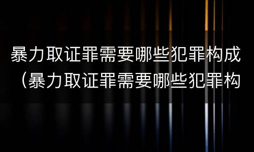 暴力取证罪需要哪些犯罪构成（暴力取证罪需要哪些犯罪构成）