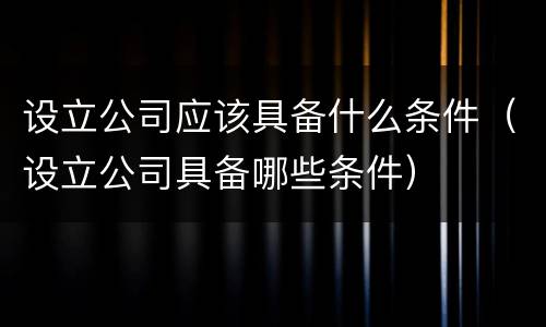 设立公司应该具备什么条件（设立公司具备哪些条件）