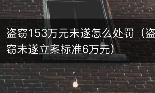 盗窃153万元未遂怎么处罚（盗窃未遂立案标准6万元）
