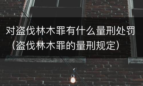 对盗伐林木罪有什么量刑处罚（盗伐林木罪的量刑规定）