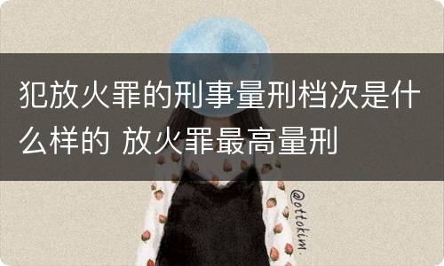 犯放火罪的刑事量刑档次是什么样的 放火罪最高量刑