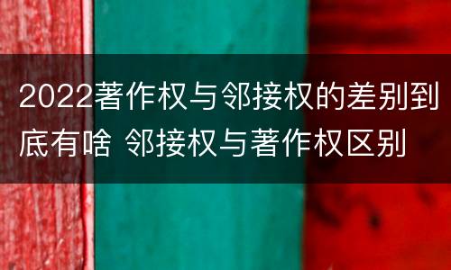 2022著作权与邻接权的差别到底有啥 邻接权与著作权区别