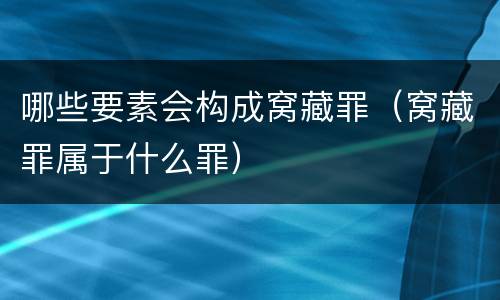 哪些要素会构成窝藏罪（窝藏罪属于什么罪）