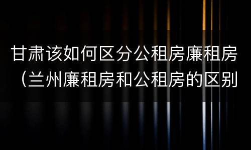 甘肃该如何区分公租房廉租房（兰州廉租房和公租房的区别）