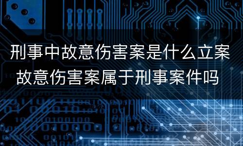 刑事中故意伤害案是什么立案 故意伤害案属于刑事案件吗