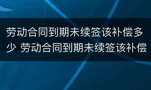 劳动合同到期未续签该补偿多少 劳动合同到期未续签该补偿多少个月