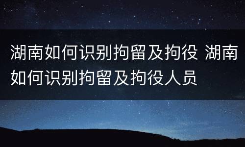 湖南如何识别拘留及拘役 湖南如何识别拘留及拘役人员