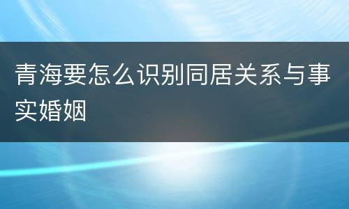 青海要怎么识别同居关系与事实婚姻