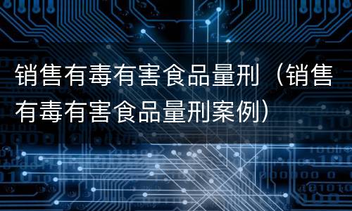 销售有毒有害食品量刑（销售有毒有害食品量刑案例）