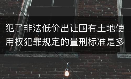犯了非法低价出让国有土地使用权犯罪规定的量刑标准是多少