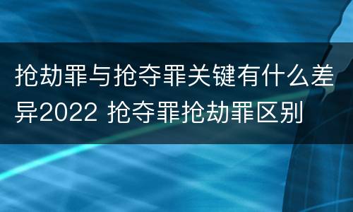 抢劫罪与抢夺罪关键有什么差异2022 抢夺罪抢劫罪区别