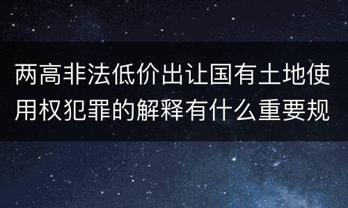 两高非法低价出让国有土地使用权犯罪的解释有什么重要规定