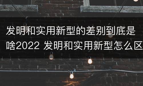 发明和实用新型的差别到底是啥2022 发明和实用新型怎么区分