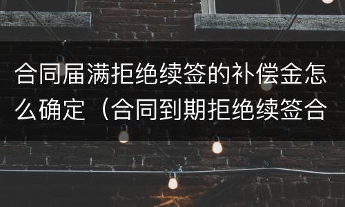 合同届满拒绝续签的补偿金怎么确定（合同到期拒绝续签合同有赔偿吗）