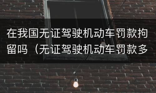 在我国无证驾驶机动车罚款拘留吗（无证驾驶机动车罚款多少钱?）