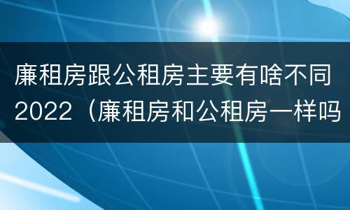 廉租房跟公租房主要有啥不同2022（廉租房和公租房一样吗?）