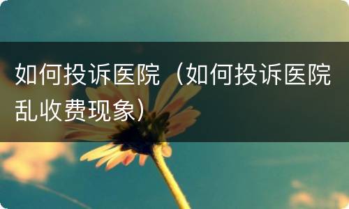 如何投诉医院（如何投诉医院乱收费现象）