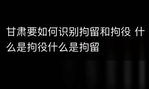 甘肃要如何识别拘留和拘役 什么是拘役什么是拘留