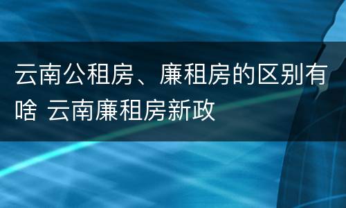 云南公租房、廉租房的区别有啥 云南廉租房新政