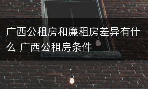 广西公租房和廉租房差异有什么 广西公租房条件