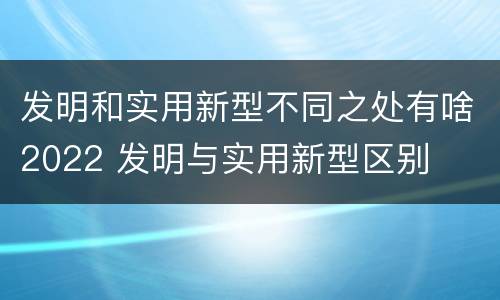 发明和实用新型不同之处有啥2022 发明与实用新型区别
