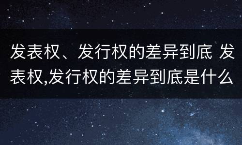 发表权、发行权的差异到底 发表权,发行权的差异到底是什么