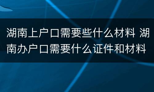 湖南上户口需要些什么材料 湖南办户口需要什么证件和材料