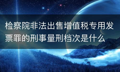 检察院非法出售增值税专用发票罪的刑事量刑档次是什么