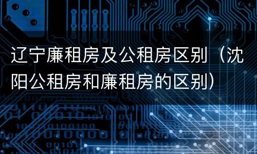 辽宁廉租房及公租房区别（沈阳公租房和廉租房的区别）