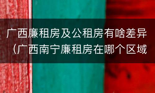 广西廉租房及公租房有啥差异（广西南宁廉租房在哪个区域）