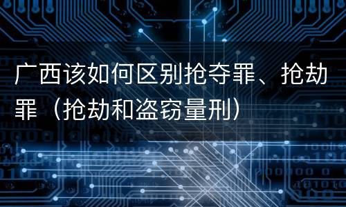 广西该如何区别抢夺罪、抢劫罪（抢劫和盗窃量刑）