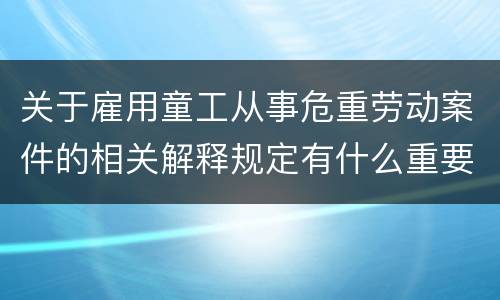 关于雇用童工从事危重劳动案件的相关解释规定有什么重要内容