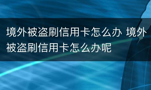 境外被盗刷信用卡怎么办 境外被盗刷信用卡怎么办呢