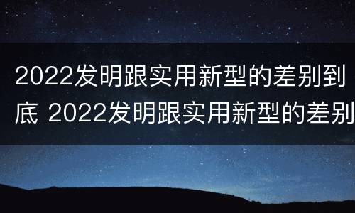 2022发明跟实用新型的差别到底 2022发明跟实用新型的差别到底是什么