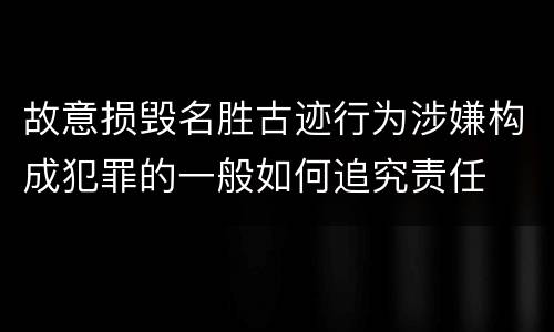 故意损毁名胜古迹行为涉嫌构成犯罪的一般如何追究责任