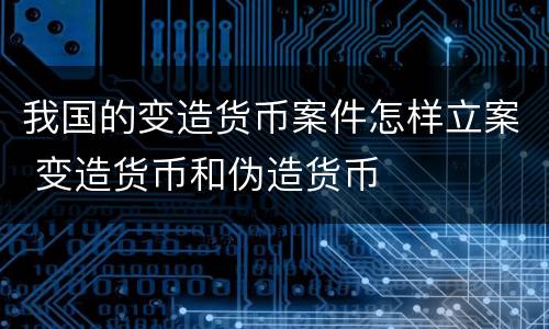 我国的变造货币案件怎样立案 变造货币和伪造货币