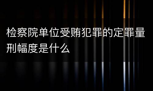检察院单位受贿犯罪的定罪量刑幅度是什么