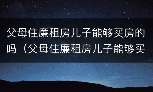 父母住廉租房儿子能够买房的吗（父母住廉租房儿子能够买房的吗）