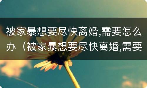 被家暴想要尽快离婚,需要怎么办（被家暴想要尽快离婚,需要怎么办呢）