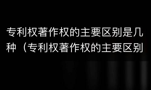 专利权著作权的主要区别是几种（专利权著作权的主要区别是几种形式）