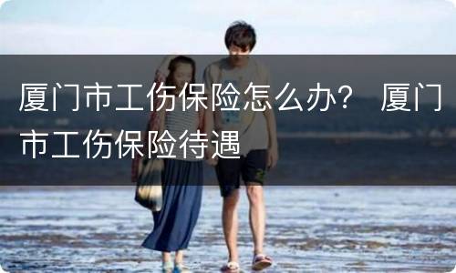 厦门市工伤保险怎么办？ 厦门市工伤保险待遇