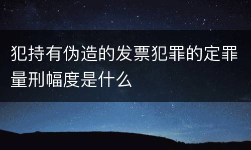 犯持有伪造的发票犯罪的定罪量刑幅度是什么