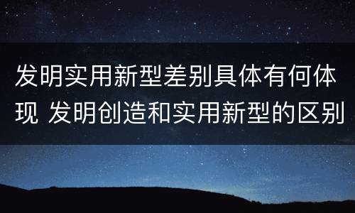 发明实用新型差别具体有何体现 发明创造和实用新型的区别