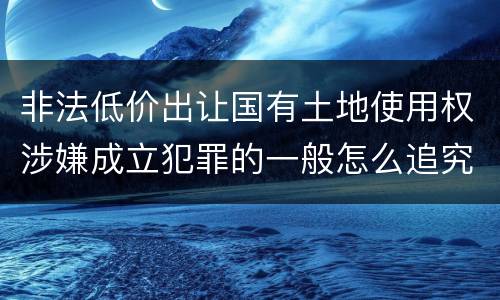 非法低价出让国有土地使用权涉嫌成立犯罪的一般怎么追究责任