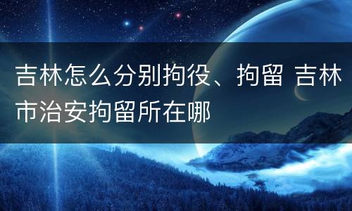 吉林怎么分别拘役、拘留 吉林市治安拘留所在哪