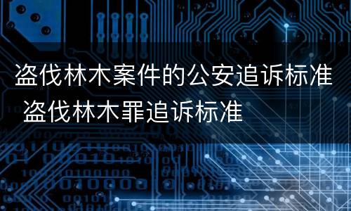 盗伐林木案件的公安追诉标准 盗伐林木罪追诉标准