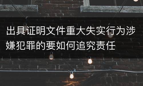 出具证明文件重大失实行为涉嫌犯罪的要如何追究责任