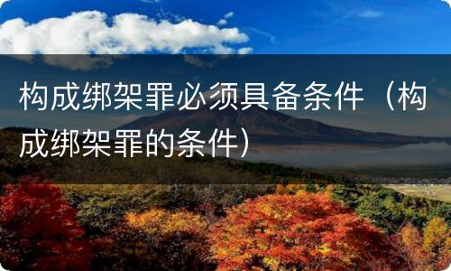 构成绑架罪必须具备条件（构成绑架罪的条件）