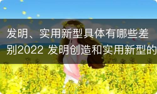 发明、实用新型具体有哪些差别2022 发明创造和实用新型的区别